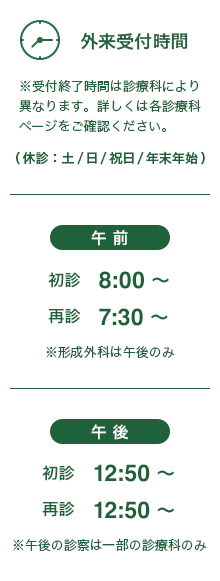 外来受付時間※受付終了時間は診療科により異なります。詳しくは各診療科ページをご確認ください。│午前：初診 8:00～，再診 7:30～ ※形成外科は午後のみ│午後：初診 12:50～，再診 12:50～ ※午後の診察は一部の診療科のみ