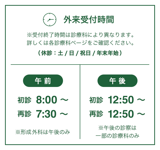 外来受付時間※受付終了時間は診療科により異なります。詳しくは各診療科ページをご確認ください。│午前：初診 8:00～，再診 7:30～ ※形成外科は午後のみ│午後：初診 12:50～，再診 12:50～ ※午後の診察は一部の診療科のみ