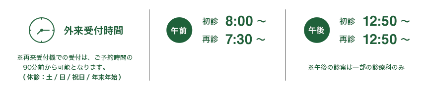 外来受付時間※再来受付機での受付は、ご予約時間の90分前から可能となります。│午前：初診 8:00～，再診 7:30～ ※形成外科は午後のみ│午後：初診 12:50～，再診 12:50～ ※午後の診察は一部の診療科のみ